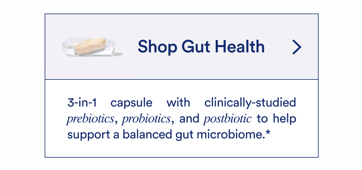 Shop Gut Health | 3-in-1 capsule with clinically-studied prebiotics, probiotics, and postbiotic to help support a balanced gut microbiome. *