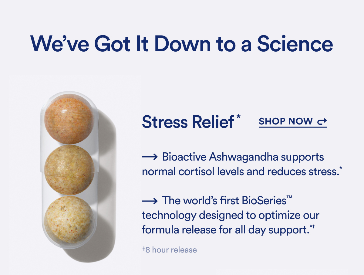 We've Got It Down to a Science | Stress Relief* | SHOP NOW | → Bioactive Ashwagandha supports normal cortisol levels and reduces stress.* → The world's first BioSeries™ technology designed to optimize our formula release for all day support.*† †8 hour release
